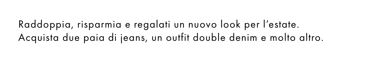 Raddoppia, risparmia e regalati un nuovo look per l’estate. Acquista due paia di jeans, un outfit double denim e molto altro.