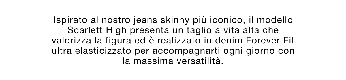 Ispirato al nostro jeans skinny più iconico, il modello Scarlett High presenta un taglio a vita alta che valorizza la figura ed è realizzato in denim Forever Fit ultra elasticizzato per accompagnarti ogni giorno con la massima versatilità.
