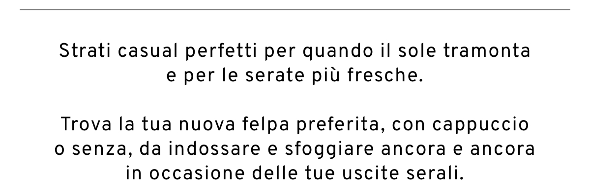 Strati casual perfetti per quando il sole tramonta e per le serate più fresche. Trova la tua nuova felpa preferita, con cappuccio o senza, da indossare e sfoggiare ancora e ancora in occasione delle tue uscite serali.