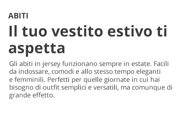 ABITI Il tuo vestito estivo ti aspetta Gli abiti in jersey funzionano sempre in estate. Facili da indossare, comodi e allo stesso tempo eleganti e femminili. Perfetti per quelle giornate in cui hai bisogno di outfit semplici e versatili, ma comunque di grande effetto.