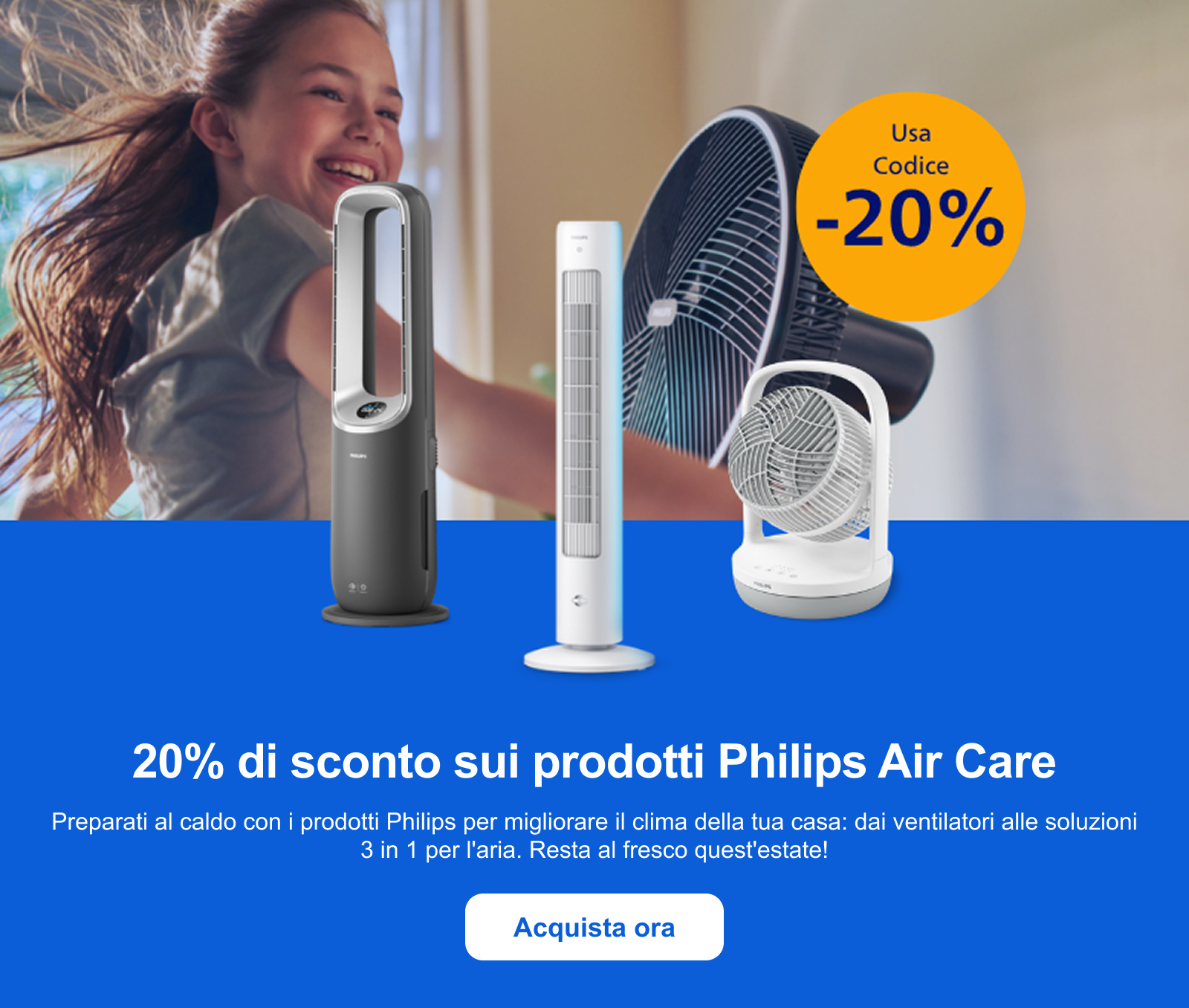 20% di sconto sui prodotti Philips Air Care Preparati al caldo con i prodotti Philips per migliorare il clima della tua casa: dai ventilatori alle soluzioni 3 in 1 per l'aria. Resta al fresco quest'estate! Acquista ora