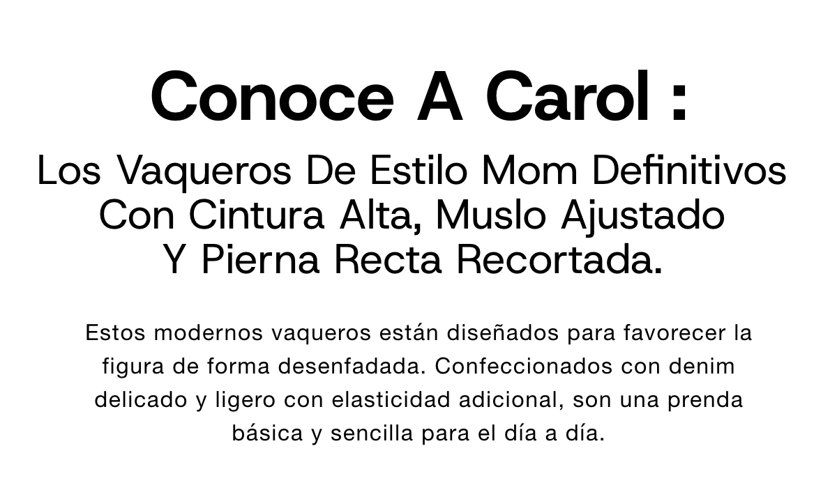 Ecco Carol, il mom jeans per eccellenza Con gamba dritta a taglio corto e caratterizzato da vita alta e silhouette slim lungo i fianchi, questo modello dal look moderno in stile mom è progettato per valorizzare la figura con la massima naturalezza. Realizzato in denim morbido e leggero con l'aggiunta di fibre elasticizzate, è un capo indispensabile per chi ricerca uno stile semplice per tutti i giorni.