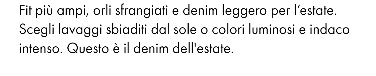 Fit più ampi, orli sfrangiati e denim leggero per l’estate. Scegli lavaggi sbiaditi dal sole o colori luminosi e indaco intenso. Questo è il denim dell'estate.