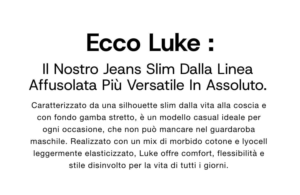 Ecco Luke, il nostro jeans slim dalla linea affusolata più versatile in assoluto. Caratterizzato da una silhouette slim dalla vita alla coscia e con fondo gamba stretto, è un modello casual ideale per ogni occasione, che non può mancare nel guardaroba maschile. Realizzato con un mix di morbido cotone e lyocell leggermente elasticizzato, Luke offre comfort, flessibilità e stile disinvolto per la vita di tutti i giorni.