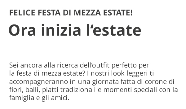 FELICE FESTA DI MEZZA ESTATE! Ora inizia l’estate Sei ancora alla ricerca dell’outfit perfetto per la festa di mezza estate? I nostri look leggeri ti accompagneranno in una giornata fatta di corone di fiori, balli, piatti tradizionali e momenti speciali con la famiglia e gli amici.
