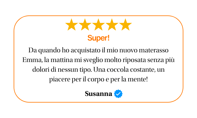 ★★★★★ Super! Da quando ho acquistato il mio nuovo materasso Emma, la mattina mi sveglio molto riposata senza più dolori di nessun tipo. Una coccola costante, un piacere per il corpo e per la mente! Susanna