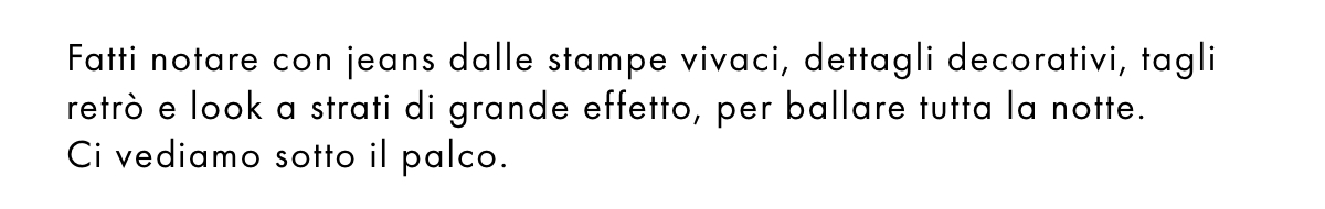 Fatti notare con jeans dalle stampe vivaci, dettagli decorativi, tagli retrò e look a strati di grande effetto, per ballare tutta la notte. Ci vediamo sotto il palco.