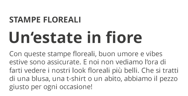 STAMPE FLOREALI Un’estate in fiore Con queste stampe floreali, buon umore e vibes estive sono assicurate. E noi non vediamo l’ora di farti vedere i nostri look floreali più belli. Che si tratti di una blusa, una t-shirt o un abito, abbiamo il pezzo giusto per ogni occasione!