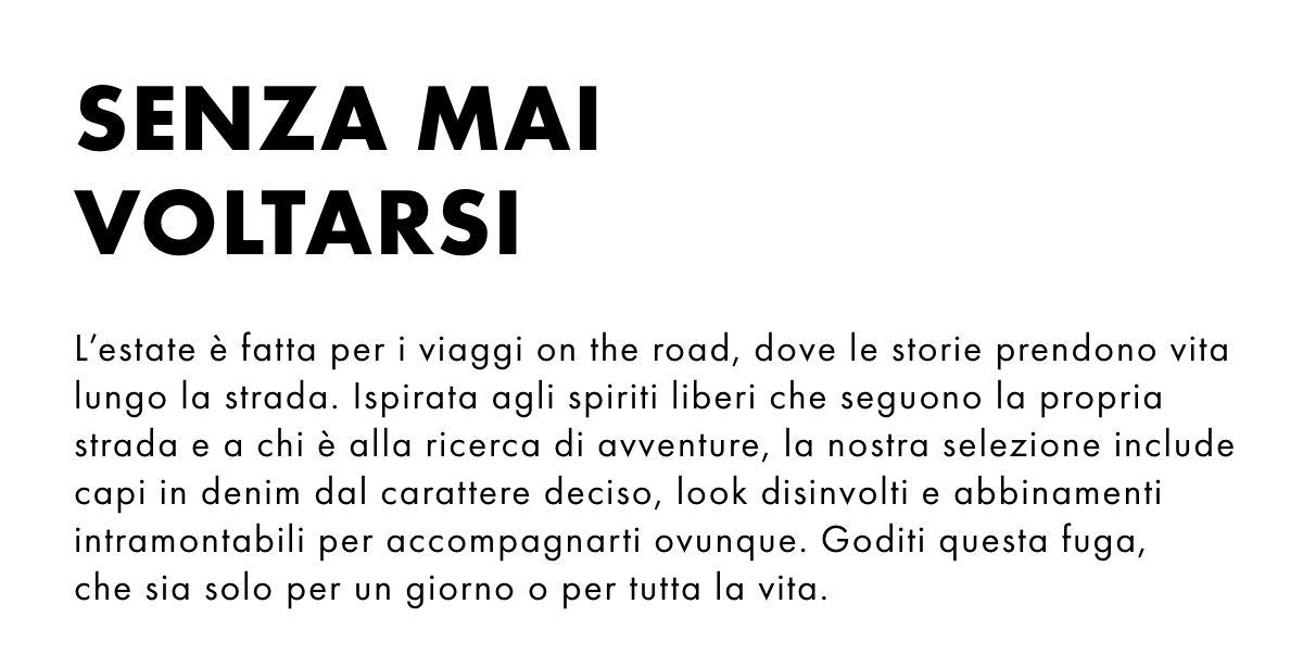 L'estate è fatta per i viaggi on the road, dove le storie prendono vita lungo la strada. Ispirata agli spiriti liberi che seguono la propria strada e a chi è alla ricerca di avventure, la nostra selezione include capi in denim dal carattere deciso, look disinvolti e abbinamenti intramontabili per accompagnarti ovunque. Goditi questa fuga, che sia solo per un giorno o per tutta la vita.