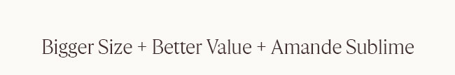 BIGGER SIZE + BETTER VALUE + AMANDE SUBLIME