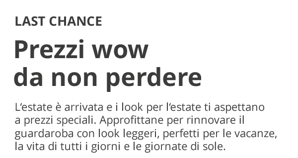 LAST CHANCE Prezzi wow da non perdere L’estate è arrivata e i look per l’estate ti aspettano a prezzi speciali. Approfittane per rinnovare il guardaroba con look leggeri, perfetti per le vacanze, la vita di tutti i giorni e le giornate di sole.