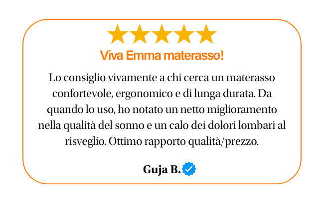 ★★★★★ Viva emma materasso! Lo consiglio vivamente a chi cerca un materasso confortevole ergonomico e di lunga durata. da quando lo uso, ho notato un netto miglioramento nella qualita del sonno e un calo dei dolori lombari al risveglio. ottimo rapporto qualita prezzo. guja b.