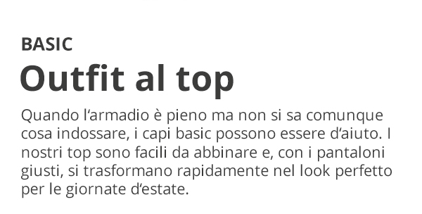 BASIC Outfit al top Quando l’armadio è pieno ma non si sa comunque cosa indossare, i capi basic possono essere d’aiuto. I nostri top sono facili da abbinare e, con i pantaloni giusti, si trasformano rapidamente nel look perfetto per le giornate d’estate.
