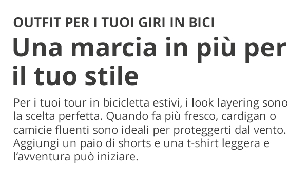 OUTFIT PER I TUOI GIRI IN BICI Una marcia in più per il tuo stile Per i tuoi tour in bicicletta estivi, i look layering sono la scelta perfetta. Quando fa più fresco, cardigan o camicie fluenti sono ideali per proteggerti dal vento. Aggiungi un paio di shorts e una t-shirt leggera e l'avventura può iniziare.