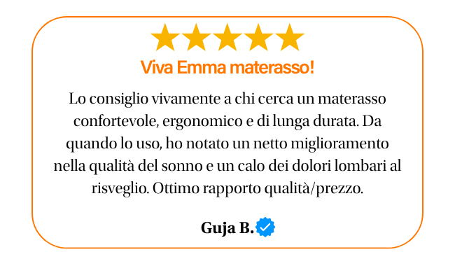 ★★★★★ Viva emma materasso! Lo consiglio vivamente a chi cerca un materasso confortevole ergonomico e di lunga durata. da quando lo uso, ho notato un netto miglioramento nella qualita del sonno e un calo dei dolori lombari al risveglio. ottimo rapporto qualita prezzo. guja b.