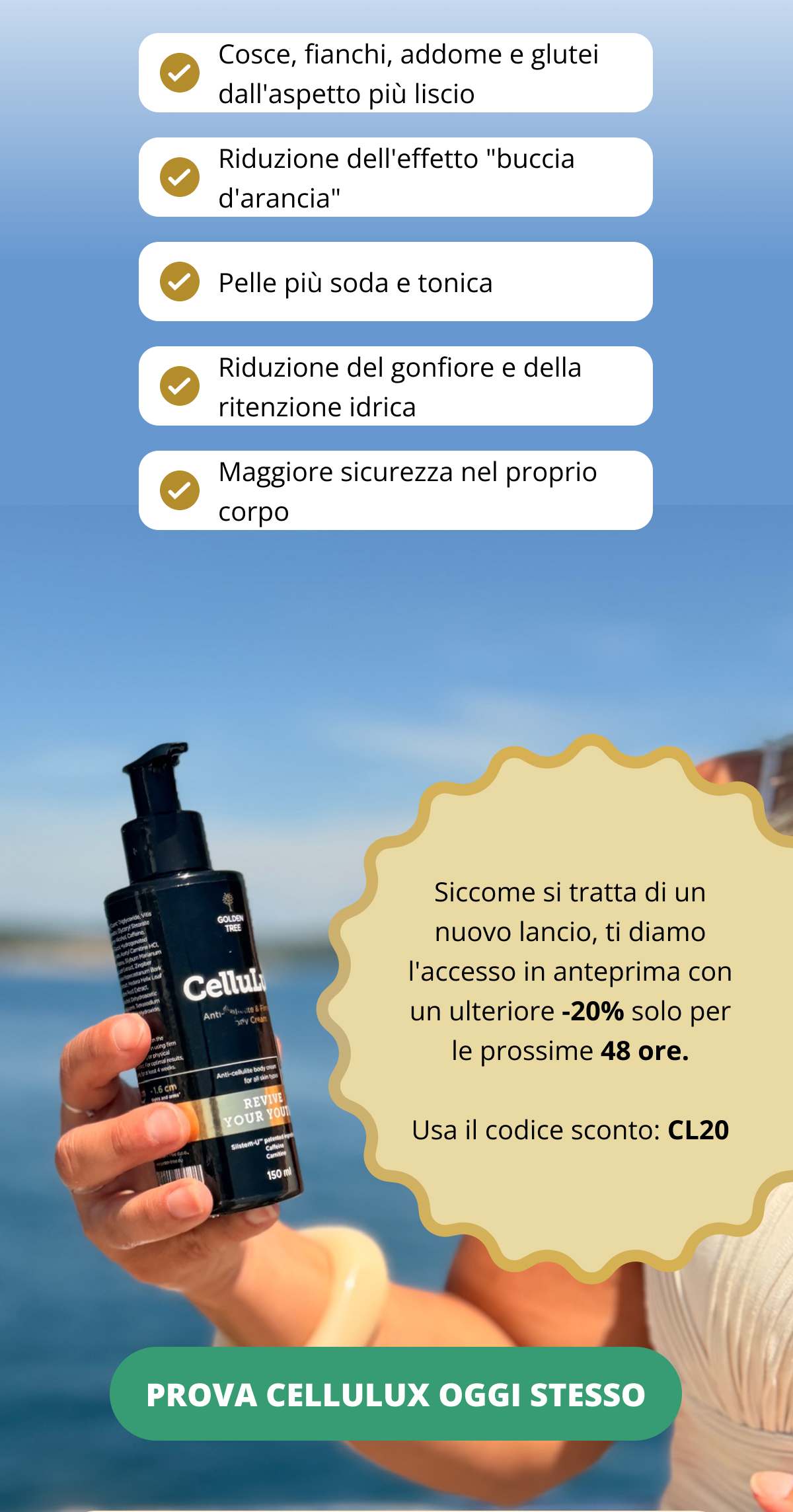 ✔ Cosce, fianchi, addome e glutei dall’aspetto più liscio ✔ Riduzione dell’effetto “buccia d’arancia” ✔ Pelle più soda e tonica ✔ Riduzione del gonfiore e della ritenzione idrica ✔ Maggiore sicurezza nel proprio corpo  Siccome si tratta di un nuovo lancio, ti diamo l’accesso in anteprima con un ulteriore -20% solo per le prossime 48 ore. Usa il codice sconto: CL20 PROVA CELLULUX OGGI STESSO <<