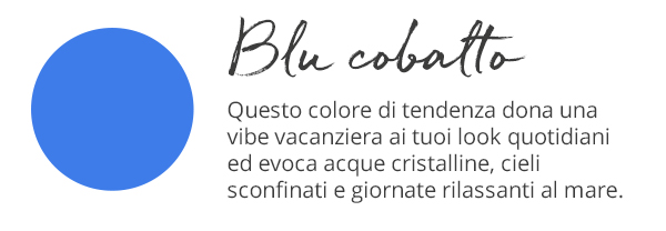 Blu cobalto Questo colore di tendenza dona una vibe vacanziera ai tuoi look quotidiani ed evoca acque cristalline, cieli sconfinati e giornate rilassanti al mare.