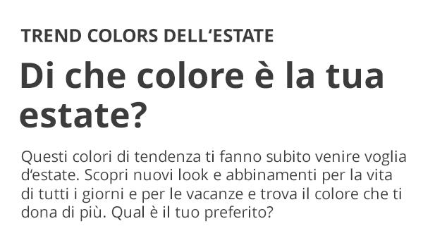 TREND COLORS DELL'ESTATE Di che colore è la tua estate? Questi colori di tendenza ti fanno subito venire voglia d’estate. Scopri nuovi look e abbinamenti per la vita di tutti i giorni e per le vacanze e trova il colore che ti dona di più. Qual è il tuo preferito?
