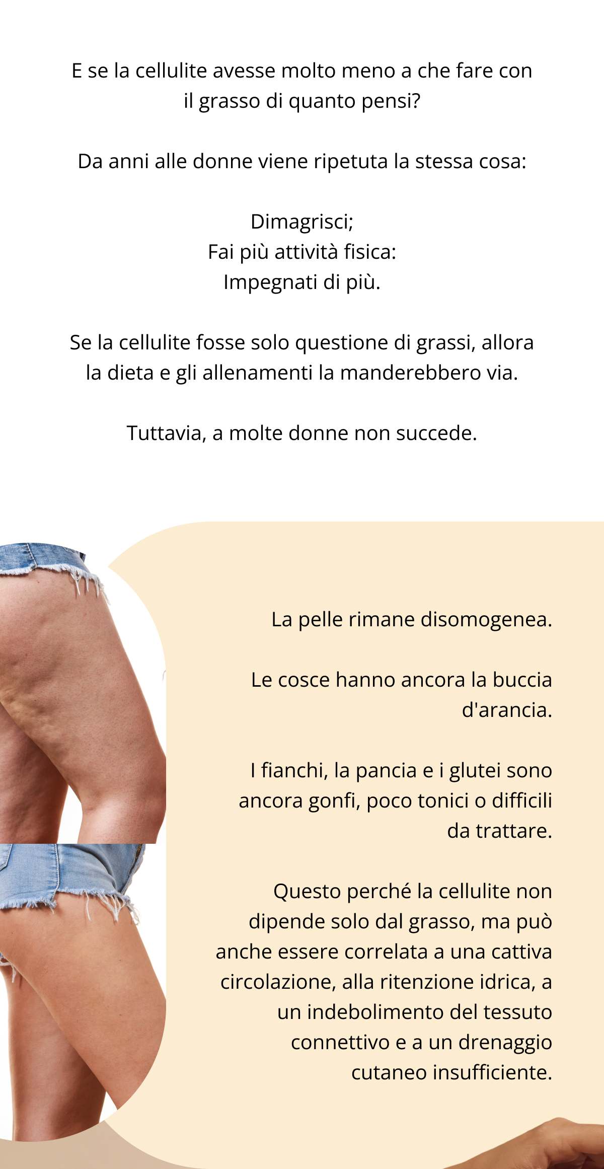 E se la cellulite avesse molto meno a che fare con il grasso di quanto pensi? Da anni alle donne viene ripetuta la stessa cosa: Dimagrisci; Fai più attività fisica: Impegnati di più. Se la cellulite fosse solo questione di grassi, allora la dieta e gli allenamenti la manderebbero via. Tuttavia, a molte donne non succede. La pelle rimane disomogenea. Le cosce hanno ancora la buccia d’arancia. I fianchi, la pancia e i glutei sono ancora gonfi, poco tonici o difficili da trattare. Questo perché la cellulite non dipende solo dal grasso, ma può anche essere correlata a una cattiva circolazione, alla ritenzione idrica, a un indebolimento del tessuto connettivo e a un drenaggio cutaneo insufficiente.