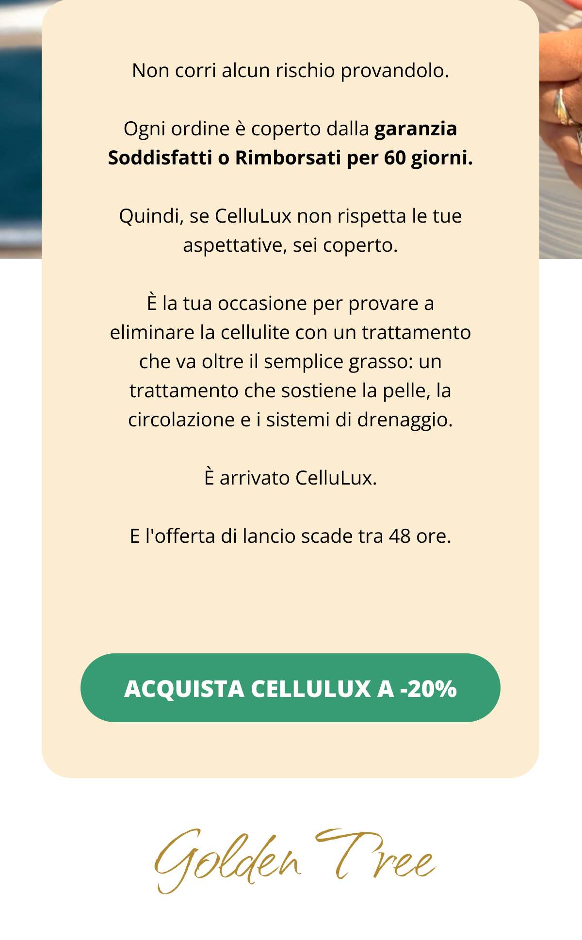 Non corri alcun rischio provandolo. Ogni ordine è coperto dalla garanzia Soddisfatti o Rimborsati per 60 giorni. Quindi, se CelluLux non rispetta le tue aspettative, sei coperto. È la tua occasione per provare a eliminare la cellulite con un trattamento che va oltre il semplice grasso: un trattamento che sostiene la pelle, la circolazione e i sistemi di drenaggio. È arrivato CelluLux. E l'offerta di lancio scade tra 48 ore. ACQUISTA CELLULUX A -20% << Golden Tree