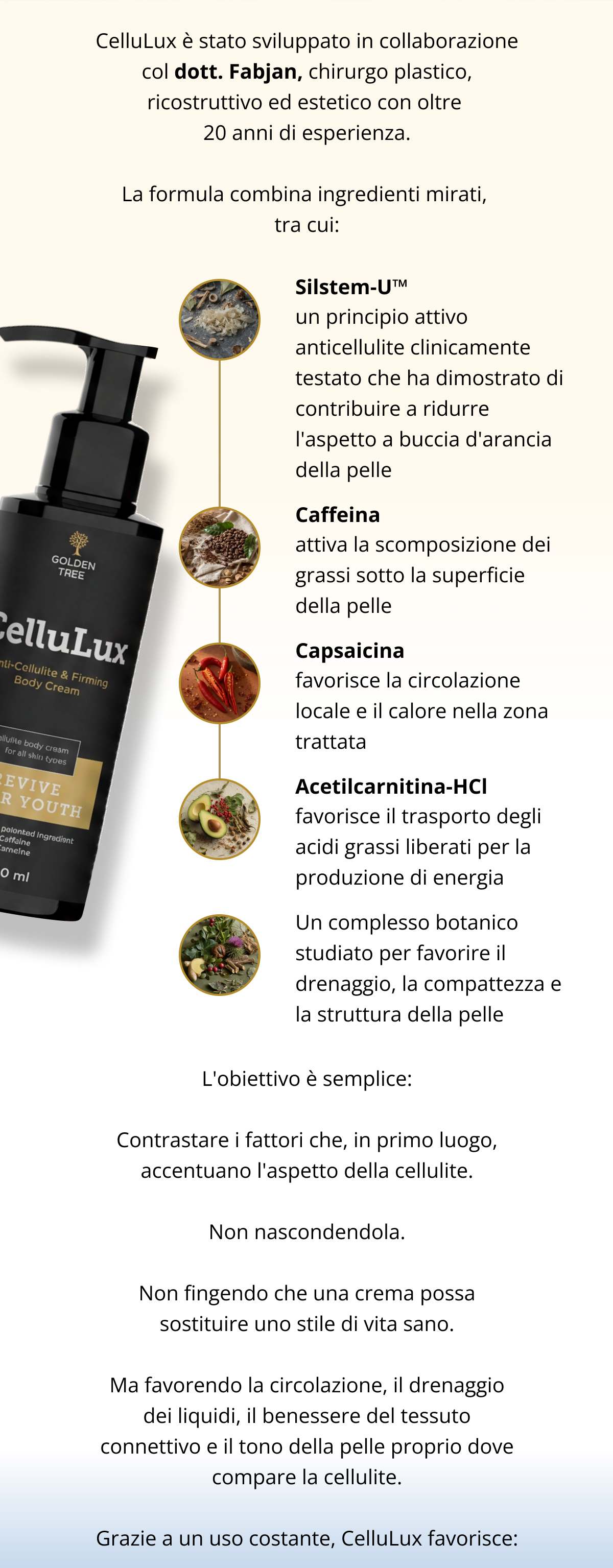 CelluLux è stato sviluppato in collaborazione col dott. Fabjan, chirurgo plastico, ricostruttivo ed estetico con oltre 20 anni di esperienza. La formula combina ingredienti mirati, tra cui: ✔ Silstem-U™, un principio attivo anticellulite clinicamente testato che ha dimostrato di contribuire a ridurre l'aspetto a buccia d'arancia della pelle ✔ Caffeina, attiva la scomposizione dei grassi sotto la superficie della pelle ✔ Capsaicina, favorisce la circolazione locale e il calore nella zona trattata ✔ Acetilcarnitina-HCl, favorisce il trasporto degli acidi grassi liberati per la produzione di energia ✔ Un complesso botanico studiato per favorire il drenaggio, la compattezza e la struttura della pelle L’obiettivo è semplice: Contrastare i fattori che, in primo luogo, accentuano l’aspetto della cellulite. Non nascondendola. Non fingendo che una crema possa sostituire uno stile di vita sano. Ma favorendo la circolazione, il drenaggio dei liquidi, il benessere del tessuto connettivo e il tono della pelle proprio dove compare la cellulite. Grazie a un uso costante, CelluLux favorisce: