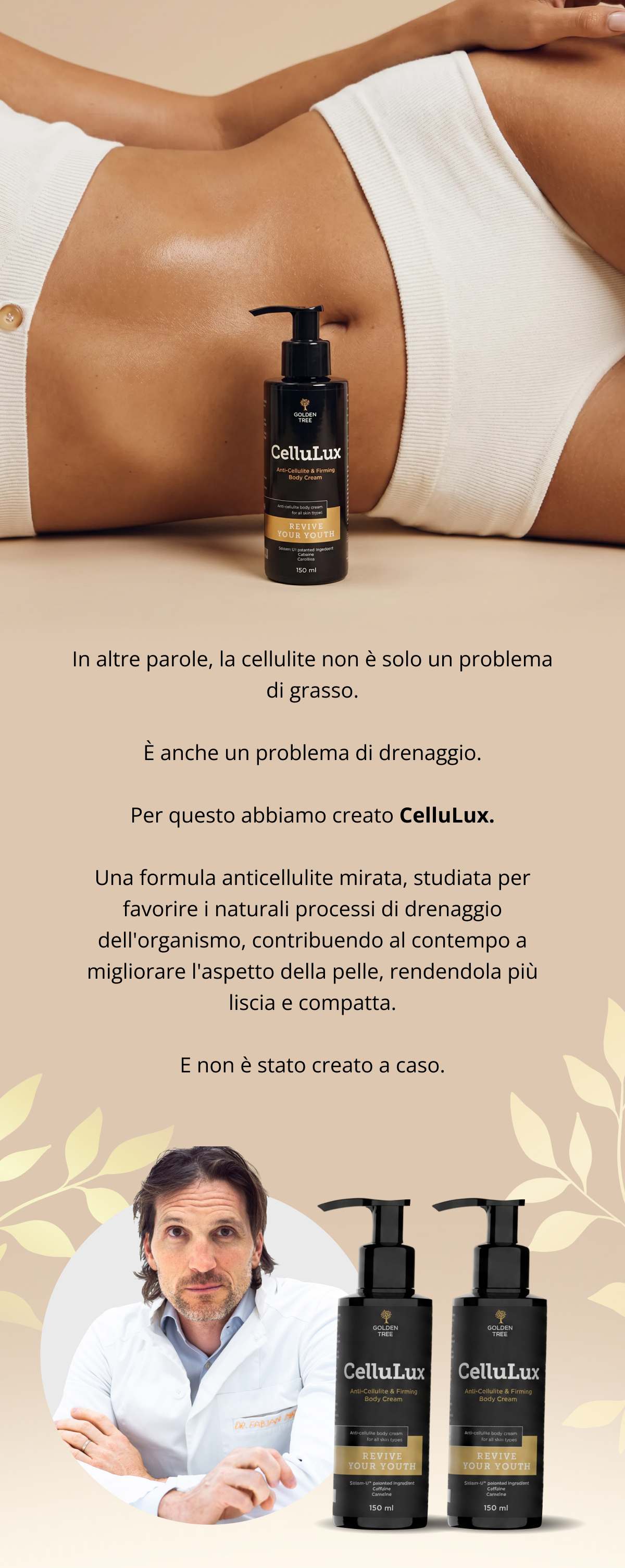 In altre parole, la cellulite non è solo un problema di grasso. È anche un problema di drenaggio. Per questo abbiamo creato CelluLux. Una formula anticellulite mirata, studiata per favorire i naturali processi di drenaggio dell’organismo, contribuendo al contempo a migliorare l’aspetto della pelle, rendendola più liscia e compatta. E non è stato creato a caso.