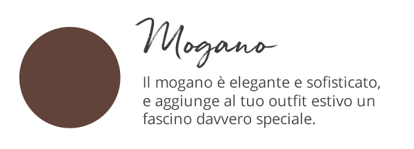 Mogano Il mogano è elegante e sofisticato, e aggiunge al tuo outfit estivo un fascino davvero speciale.
