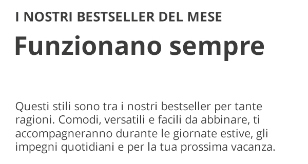 I NOSTRI BESTSELLER DEL MESE Funzionano sempre Questi stili sono tra i nostri bestseller per tante ragioni. Comodi, versatili e facili da abbinare, ti accompagneranno durante le giornate estive, gli impegni quotidiani e per la tua prossima vacanza.