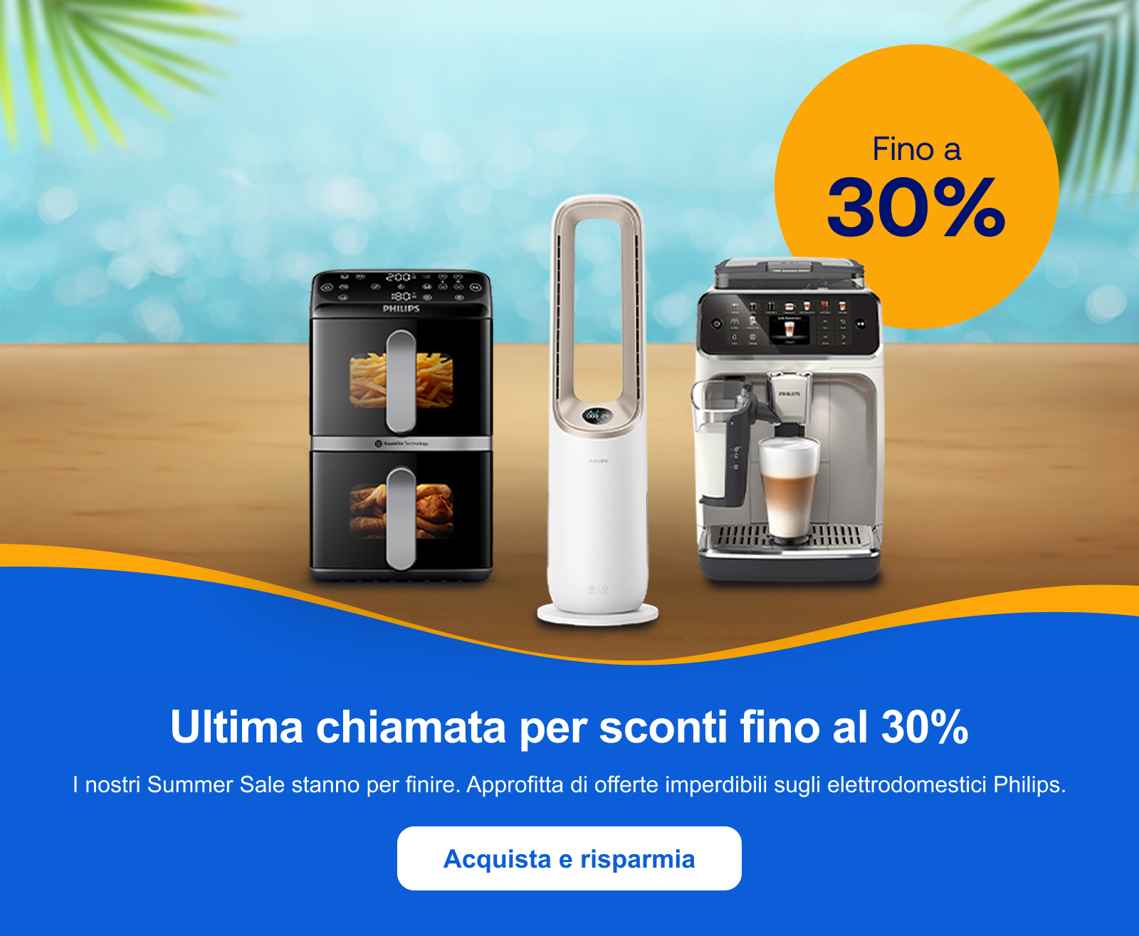 Ultima chiamata per sconti fino al 30%. I nostri Summer Sale stanno per finire. Approfitta di offerte imperdibili sugli elettrodomestici Philips. Acquista e risparmia