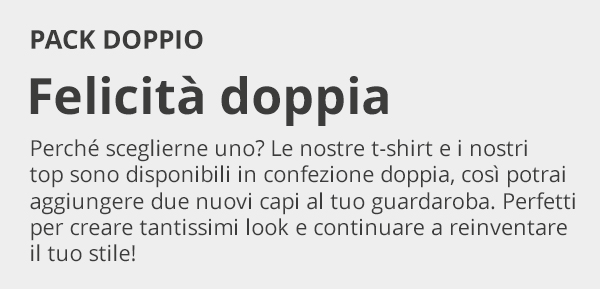 PACK DOPPIO Felicità doppia Perché sceglierne uno? Le nostre t-shirt e i nostri top sono disponibili in confezione doppia, così potrai aggiungere due nuovi capi al tuo guardaroba. Perfetti per creare tantissimi look e continuare a reinventare il tuo stile!