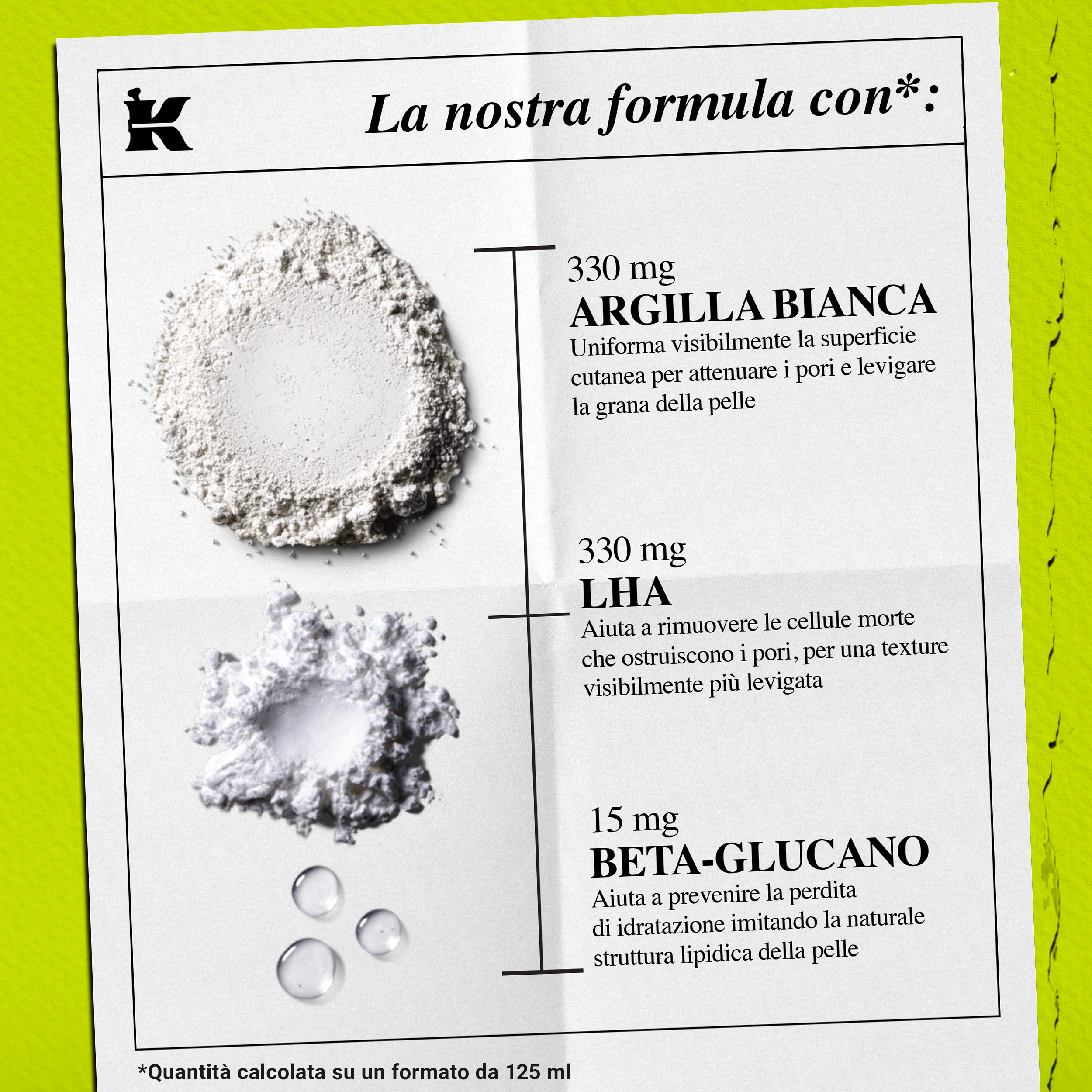 Formula con: 330mg Argilla Bianca per i pori, 330mg LHA per esfoliare e 15mg Beta-Glucano per idratare.