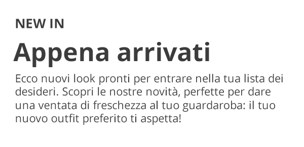 NEW IN Appena arrivati Ecco nuovi look pronti per entrare nella tua lista dei desideri. Scopri le nostre novità, perfette per dare una ventata di freschezza al tuo guardaroba: il tuo nuovo outfit preferito ti aspetta!