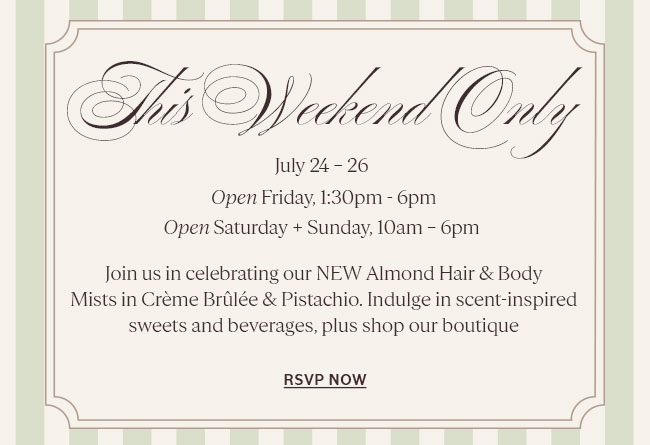 THIS WEEKEND ONLY | FRIDAY 1:30PM - 6PM I SATURDAY, SUNDAY 10AM � 6PM  JOIN US IN CELEBRATING OUR NEW ALMOND HAIR & BODY MISTS IN CR�ME BR�L�E & PISTACHIO. ENJOY SWEET TREATS, EXCLUSIVE MERCH & MORE 