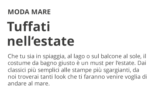 MODA MARE Tuffati nell'estate Che tu sia in spiaggia, al lago o sul balcone al sole, il costume da bagno giusto è un must per l'estate. Dai classici più semplici alle stampe più sgargianti, da noi troverai tanti look che ti faranno venire voglia di andare al mare.
