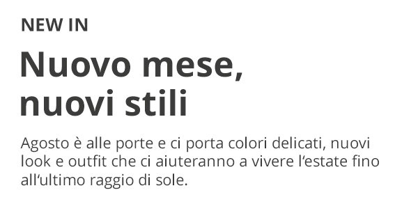NEW IN Nuovo mese, nuovi stili Agosto è alle porte e ci porta colori delicati, nuovi look e outfit che ci aiuteranno a vivere l’estate fino all’ultimo raggio di sole.