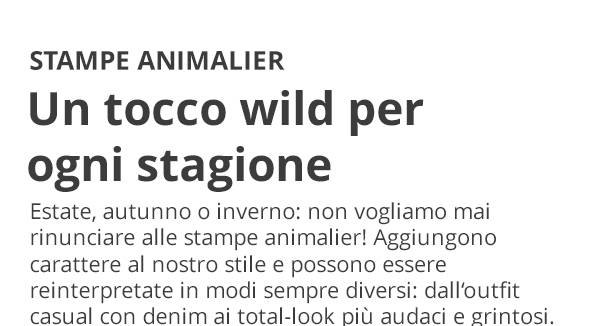 STAMPE ANIMALIER Un tocco wild per ogni stagione Estate, autunno o inverno: non vogliamo mai rinunciare alle stampe animalier! Aggiungono carattere al nostro stile e possono essere reinterpretate in modi sempre diversi: dall'outfit casual con denim ai total-look più audaci e grintosi.