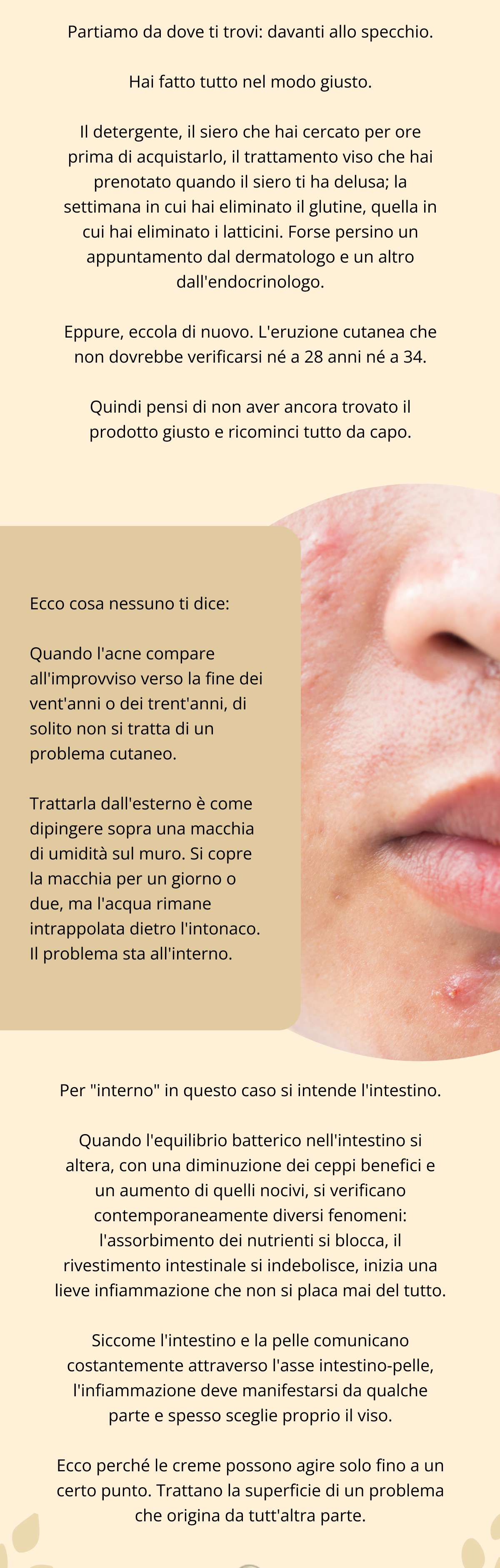 Partiamo da dove ti trovi: davanti allo specchio. Hai fatto tutto nel modo giusto. Il detergente, il siero che hai cercato per ore prima di acquistarlo, il trattamento viso che hai prenotato quando il siero ti ha delusa; la settimana in cui hai eliminato il glutine, quella in cui hai eliminato i latticini. Forse persino un appuntamento dal dermatologo e un altro dall’endocrinologo. Eppure, eccola di nuovo. L’eruzione cutanea che non dovrebbe verificarsi né a 28 anni né a 34.  Quindi pensi di non aver ancora trovato il prodotto giusto e ricominci tutto da capo. Ecco cosa nessuno ti dice: Quando l’acne compare all’improvviso verso la fine dei vent’anni o dei trent’anni, di solito non si tratta di un problema cutaneo. Trattarla dall’esterno è come dipingere sopra una macchia di umidità sul muro. Si copre la macchia per un giorno o due, ma l’acqua rimane intrappolata dietro l’intonaco. Il problema sta all’interno. Per "interno” in questo caso si intende l’intestino. Quando l’equilibrio batterico nell’intestino si altera, con una diminuzione dei ceppi benefici e un aumento di quelli nocivi, si verificano contemporaneamente diversi fenomeni: l’assorbimento dei nutrienti si blocca, il rivestimento intestinale si indebolisce inizia una lieve infiammazione che non si placa mai del tutto. Siccome l’intestino e la pelle comunicano costantemente attraverso l’asse intestino-pelle, l'infiammazione deve manifestarsi da qualche parte e spesso sceglie proprio il viso. Ecco perché le creme possono agire solo fino a un certo punto. Trattano la superficie di un problema che origina da tutt’altra parte.