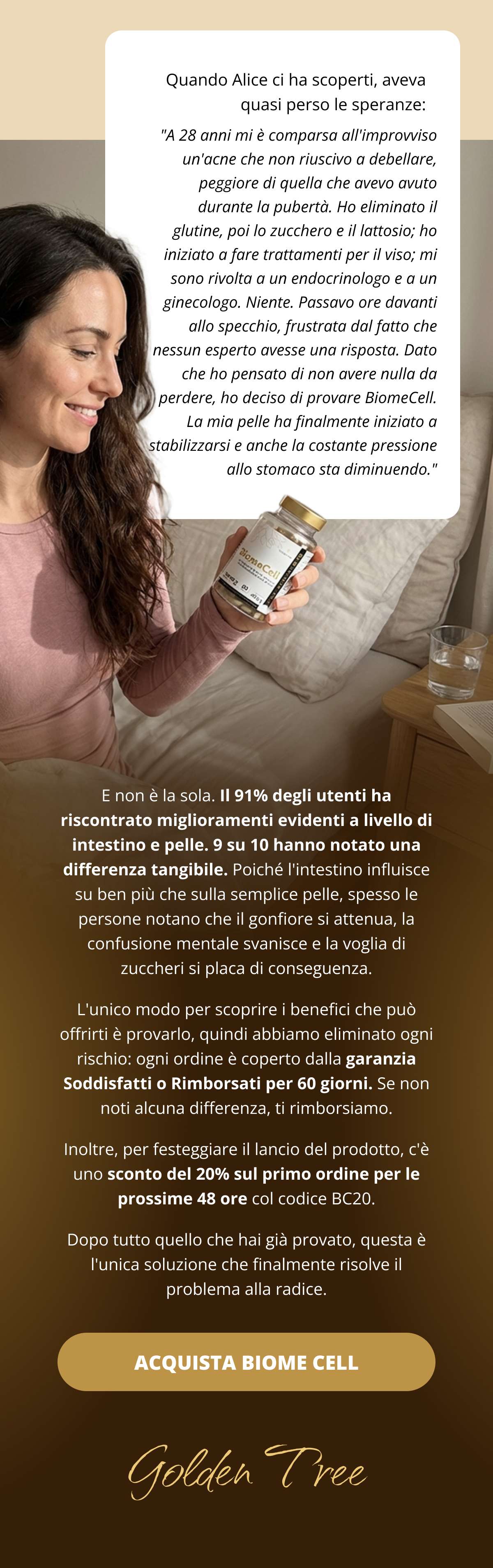 Quando Alice ci ha scoperti, aveva quasi perso le speranze: "A 28 anni mi è comparsa all’improvviso un’acne che non riuscivo a debellare, peggiore di quella che avevo avuto durante la pubertà. Ho eliminato il glutine, poi lo zucchero e il lattosio; ho iniziato a fare trattamenti per il viso; mi sono rivolta a un endocrinologo e a un ginecologo. Niente. Passavo ore davanti allo specchio, frustrata dal fatto che nessun esperto avesse una risposta. Dato che ho pensato di non avere nulla da perdere, ho deciso di provare BiomeCell. La mia pelle ha finalmente iniziato a stabilizzarsi e anche la costante pressione allo stomaco sta diminuendo." E non è la sola. Il 91% degli utenti ha riscontrato miglioramenti evidenti a livello di intestino e pelle. 9 su 10 hanno notato una differenza tangibile. Poiché l’intestino influisce su ben più che sulla semplice pelle, spesso le persone notano che il gonfiore si attenua, la confusione mentale svanisce e la voglia di zuccheri si placa di conseguenza. L'unico modo per scoprire i benefici che può offrirti è provarlo, quindi abbiamo eliminato ogni rischio: ogni ordine è coperto dalla garanzia Soddisfatti o Rimborsati per 60 giorni. Se non noti alcuna differenza, ti rimborsiamo.  Inoltre, per festeggiare il lancio del prodotto, c’è uno sconto del 20% sul primo ordine per le prossime 48 ore col codice BC20. Dopo tutto quello che hai già provato, questa è l'unica soluzione che finalmente risolve il problema alla radice.  ACQUISTA BIOME CELL   Golden Tree 