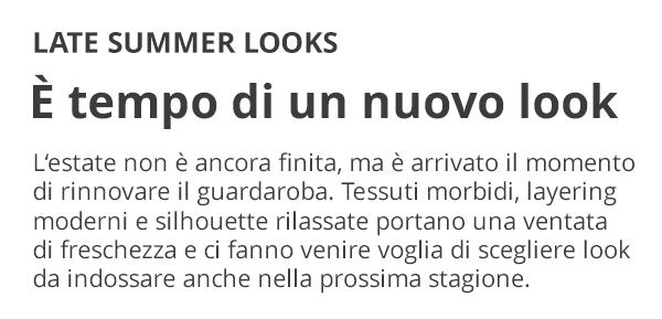 LATE SUMMER LOOKS È tempo di un nuovo look L'estate non è ancora finita, ma è arrivato il momento di rinnovare il guardaroba. Tessuti morbidi, layering moderni e silhouette rilassate portano una ventata di freschezza e ci fanno venire voglia di scegliere look da indossare anche nella prossima stagione.