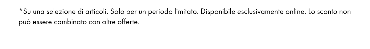*Su una selezione di articoli. Solo per un periodo limitato. Disponibile esclusivamente online. Lo sconto non può essere combinato con altre offerte.