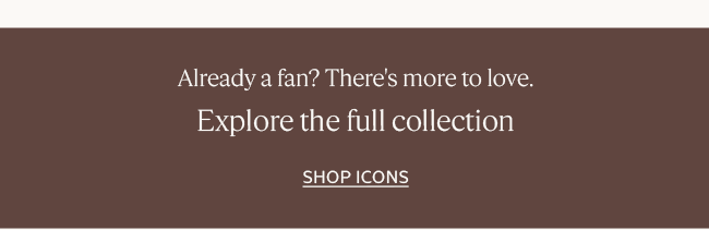 ALREADY A FAN? THERE'S MORE TO LOVE | EXPLORE THE FULL COLLECTION | SHOP BEST-SELLERS