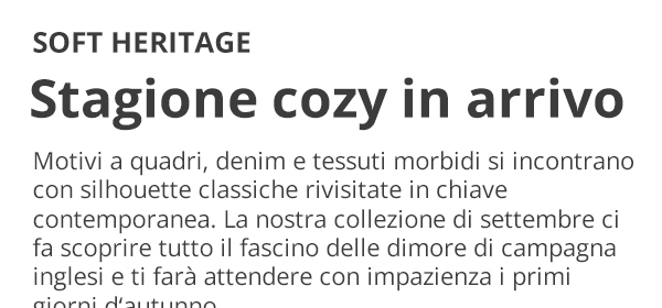 SOFT HERITAGE Stagione cozy in arrivo Motivi a quadri, denim e tessuti morbidi si incontrano con silhouette classiche rivisitate in chiave contemporanea. La nostra collezione di settembre ci fa scoprire tutto il fascino delle dimore di campagna inglesi e ti farà attendere con impazienza i primi giorni d’autunno