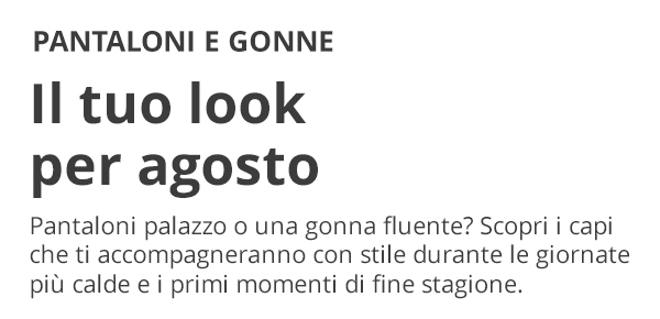PANTALONI E GONNE Il tuo look per agosto Pantaloni palazzo o una gonna fluente? Scopri i capi che ti accompagneranno con stile durante le giornate più calde e i primi momenti di fine stagione.