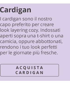 Cardigan I cardigan sono il nostro capo preferito per creare look layering cozy. Indossati aperti sopra una t-shirt o una camicia, oppure abbottonati, rendono i tuo look perfetti per le giornate più fresche. ACQUISTA CARDIGAN