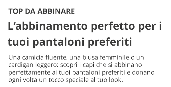 TOP DA ABBINARE L’abbinamento perfetto per i tuoi pantaloni preferiti Una camicia fluente, una blusa femminile o un cardigan leggero: scopri i capi che si abbinano perfettamente ai tuoi pantaloni preferiti e donano ogni volta un tocco speciale al tuo look.
