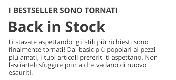 I BESTSELLER SONO TORNATI Back in Stock Li stavate aspettando: gli stili più richiesti sono finalmente tornati! Dai basic più popolari ai pezzi più amati, i tuoi articoli preferiti ti aspettano. Non lasciarteli sfuggire prima che vadano di nuovo esauriti.