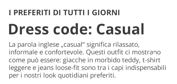 I PREFERITI DI TUTTI I GIORNI Dress code: Casual La parola inglese „casual“ significa rilassato, informale e confortevole. Questi outfit ci mostrano come può essere: giacche in morbido teddy, t-shirt leggere e jeans loose-fit sono tra i capi indispensabili per i nostri look quotidiani preferiti.