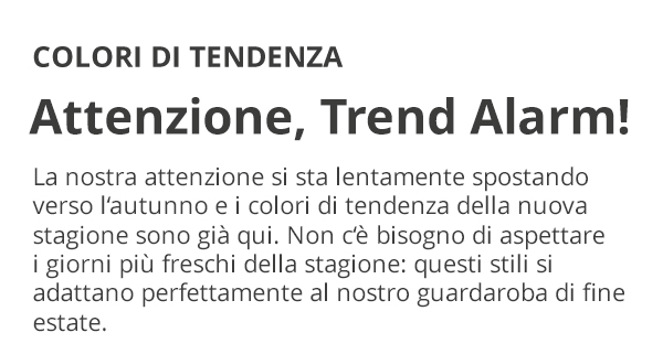 COLORI DI TENDENZA Attenzione, Trend Alarm! La nostra attenzione si sta lentamente spostando verso l’autunno e i colori di tendenza della nuova stagione sono già qui. Non c’è bisogno di aspettare i giorni più freschi della stagione: questi stili si adattano perfettamente al nostro guardaroba di fine estate.