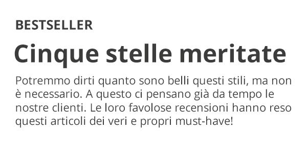 BESTSELLER Cinque stelle meritate Potremmo dirti quanto sono belli questi stili, ma non è necessario. A questo ci pensano già da tempo le nostre clienti. Le loro favolose recensioni hanno reso questi articoli dei veri e propri must-have!