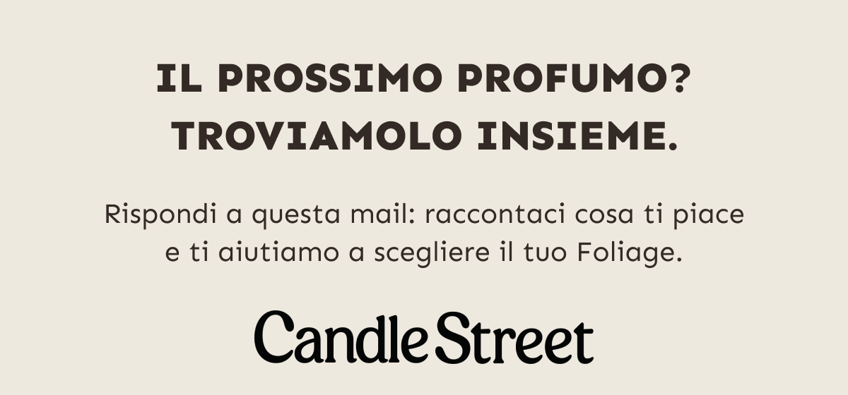 Il prossimo profumo? Troviamolo insieme. Rispondi a questa mail: raccontaci cosa ti piace e ti aiutiamo a scegliere il tuo Foliage. Candle Street.